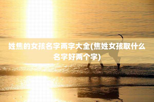 姓焦的女孩名字两字大全(焦姓女孩取什么名字好两个字)