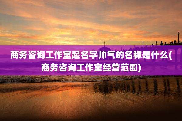 商务咨询工作室起名字帅气的名称是什么(商务咨询工作室经营范围)