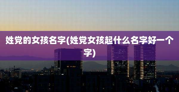 姓党的女孩名字(姓党女孩起什么名字好一个字)