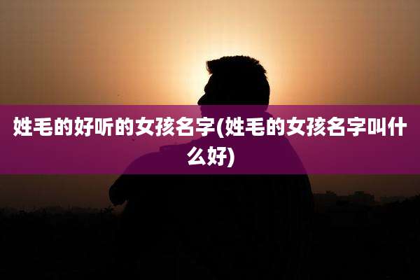 姓毛的好听的女孩名字(姓毛的女孩名字叫什么好)