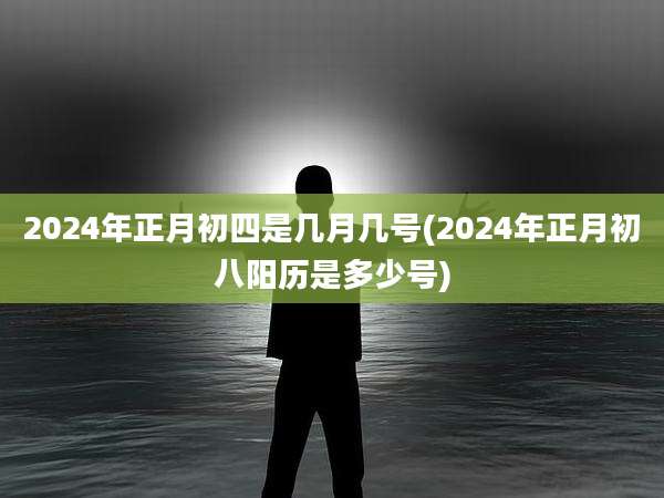 2024年正月初四是几月几号(2024年正月初八阳历是多少号)