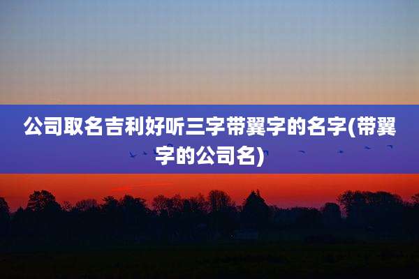 公司取名吉利好听三字带翼字的名字(带翼字的公司名)