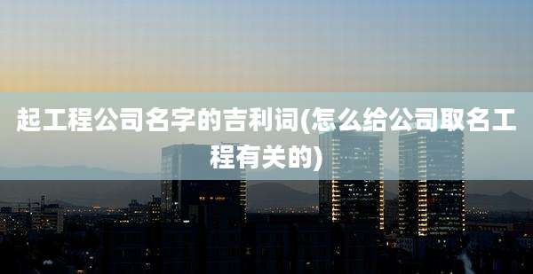 起工程公司名字的吉利词(怎么给公司取名工程有关的)