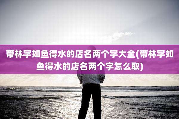 带林字如鱼得水的店名两个字大全(带林字如鱼得水的店名两个字怎么取)