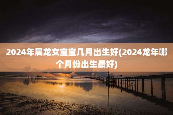 2024年属龙女宝宝几月出生好(2024龙年哪个月份出生最好)