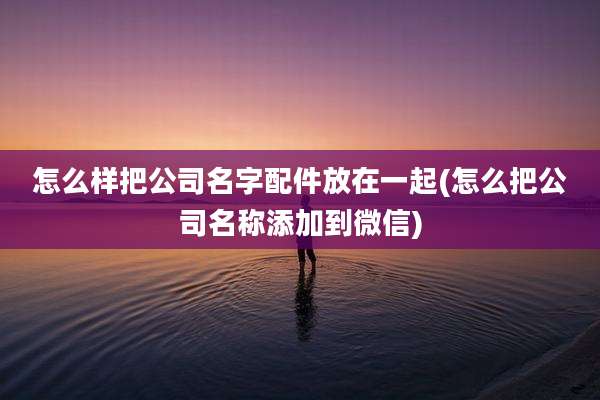 怎么样把公司名字配件放在一起(怎么把公司名称添加到微信)
