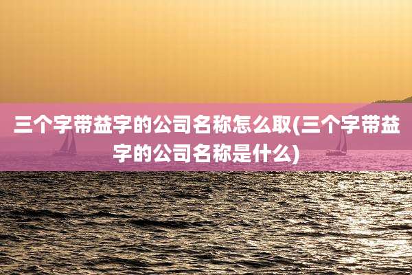 三个字带益字的公司名称怎么取(三个字带益字的公司名称是什么)