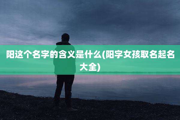 阳这个名字的含义是什么(阳字女孩取名起名大全)