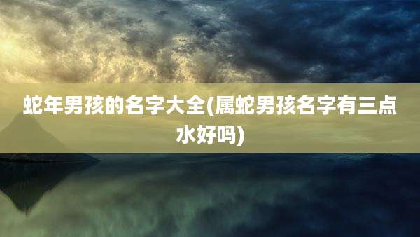 蛇年男孩的名字大全(属蛇男孩名字有三点水好吗)