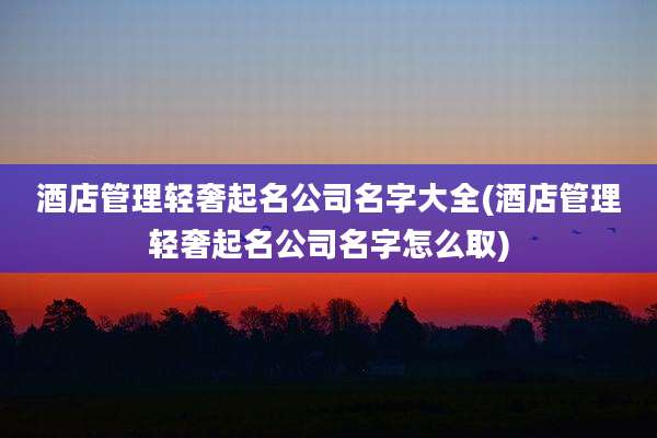 酒店管理轻奢起名公司名字大全(酒店管理轻奢起名公司名字怎么取)
