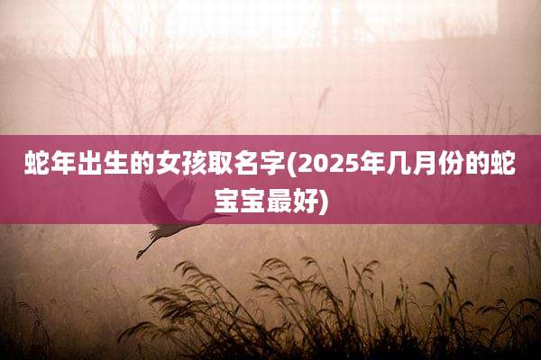 蛇年出生的女孩取名字(2025年几月份的蛇宝宝最好)