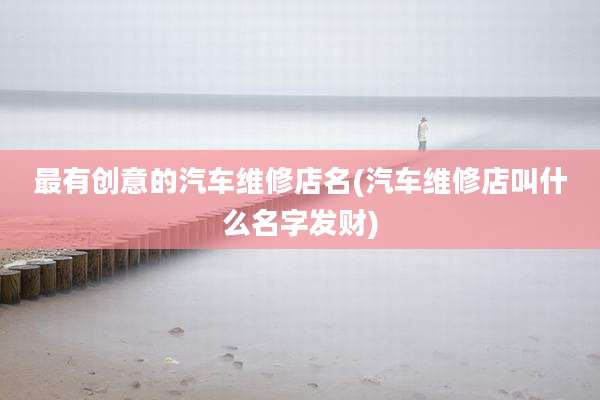 最有创意的汽车维修店名(汽车维修店叫什么名字发财)