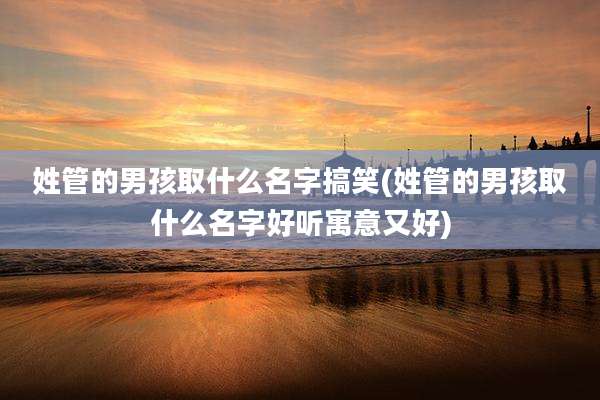 姓管的男孩取什么名字搞笑(姓管的男孩取什么名字好听寓意又好)