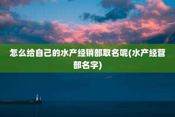 怎么给自己的水产经销部取名呢(水产经营部名字)