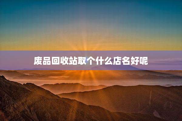 废品回收站取个什么店名好呢