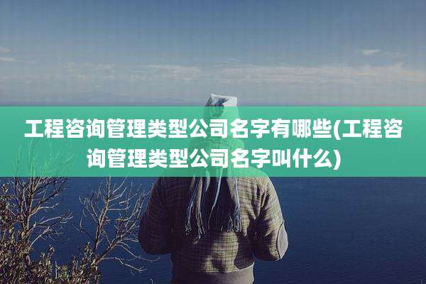 工程咨询管理类型公司名字有哪些(工程咨询管理类型公司名字叫什么)