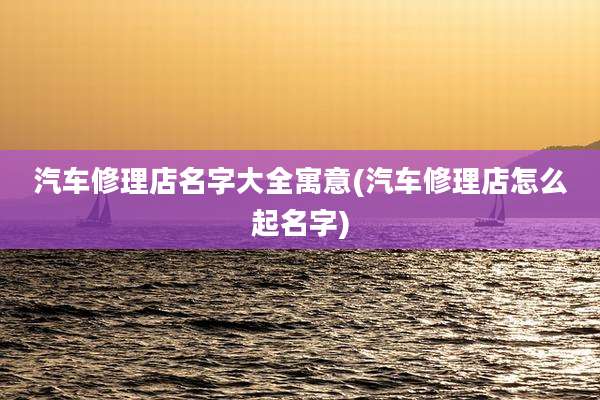 汽车修理店名字大全寓意(汽车修理店怎么起名字)