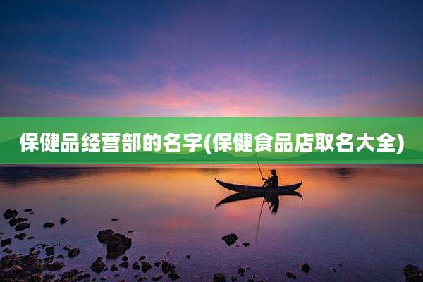 保健品经营部的名字(保健食品店取名大全)