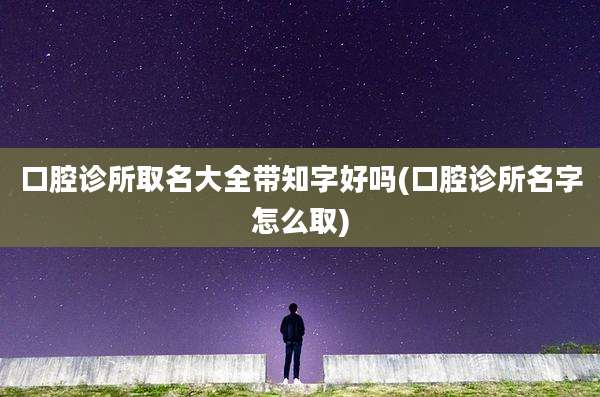 口腔诊所取名大全带知字好吗(口腔诊所名字怎么取)