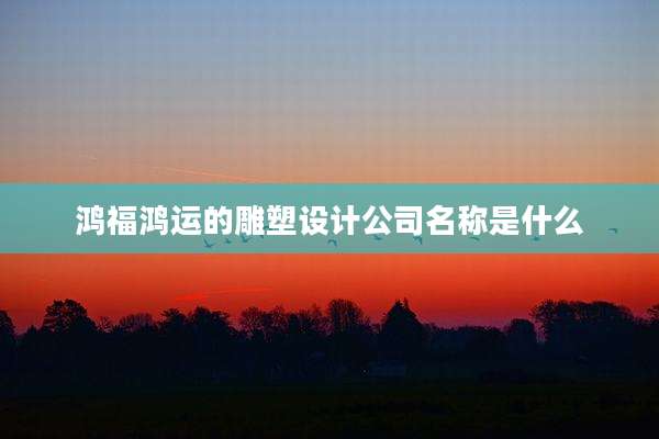 鸿福鸿运的雕塑设计公司名称是什么