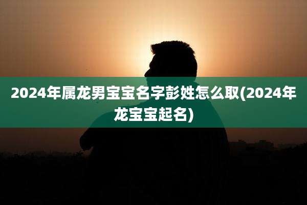 2024年属龙男宝宝名字彭姓怎么取(2024年龙宝宝起名)