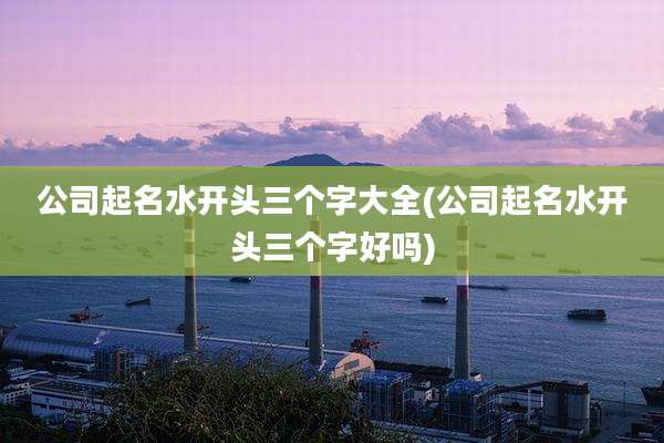 公司起名水开头三个字大全(公司起名水开头三个字好吗)