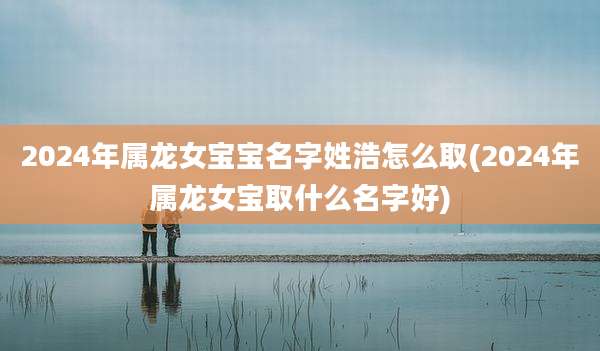 2024年属龙女宝宝名字姓浩怎么取(2024年属龙女宝取什么名字好)