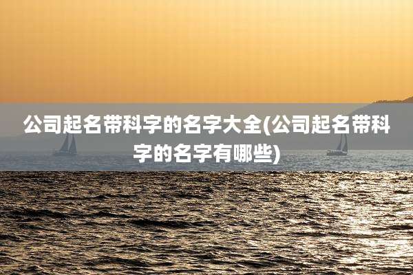公司起名带科字的名字大全(公司起名带科字的名字有哪些)