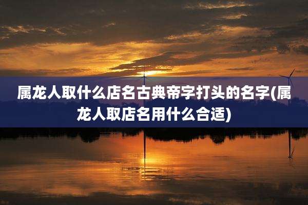 属龙人取什么店名古典帝字打头的名字(属龙人取店名用什么合适)