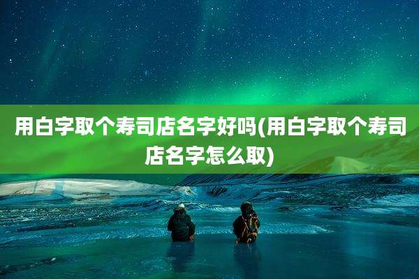 用白字取个寿司店名字好吗(用白字取个寿司店名字怎么取)