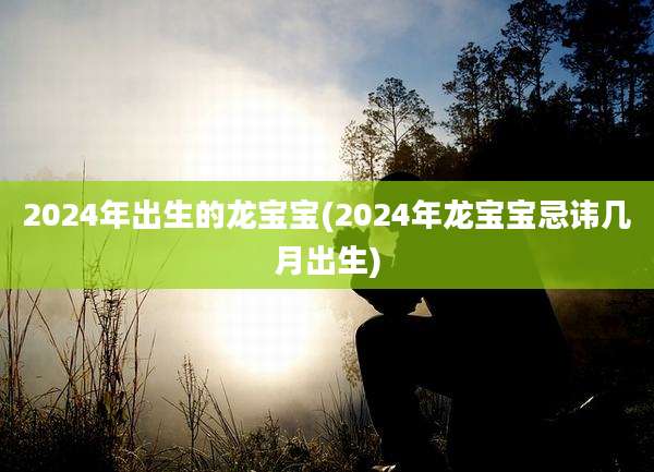 2024年出生的龙宝宝(2024年龙宝宝忌讳几月出生)