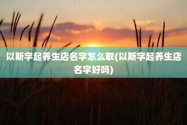 以斯字起养生店名字怎么取(以斯字起养生店名字好吗)