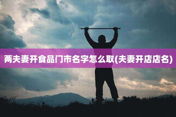 两夫妻开食品门市名字怎么取(夫妻开店店名)