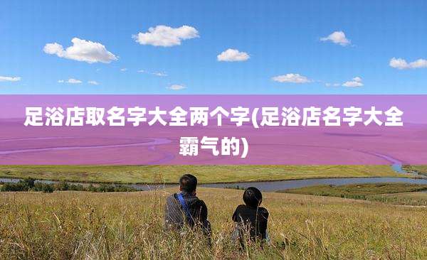 足浴店取名字大全两个字(足浴店名字大全霸气的)