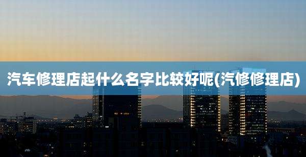 汽车修理店起什么名字比较好呢(汽修修理店)