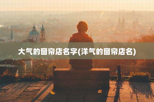 大气的窗帘店名字(洋气的窗帘店名)