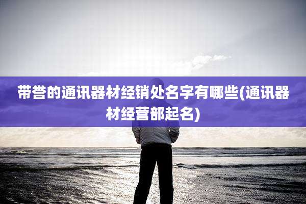 带誉的通讯器材经销处名字有哪些(通讯器材经营部起名)