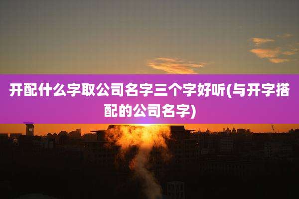 开配什么字取公司名字三个字好听(与开字搭配的公司名字)
