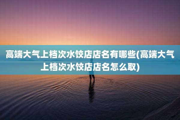 高端大气上档次水饺店店名有哪些(高端大气上档次水饺店店名怎么取)