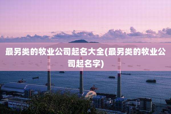 最另类的牧业公司起名大全(最另类的牧业公司起名字)