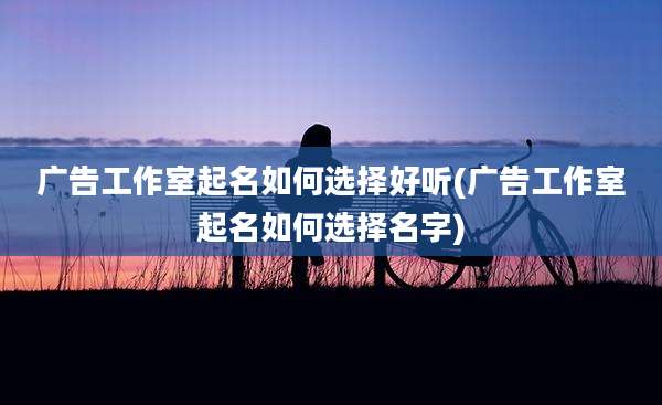广告工作室起名如何选择好听(广告工作室起名如何选择名字)