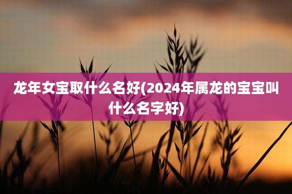 龙年女宝取什么名好(2024年属龙的宝宝叫什么名字好)