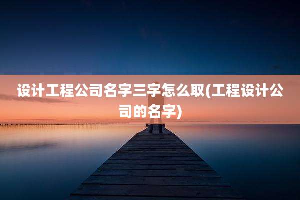 设计工程公司名字三字怎么取(工程设计公司的名字)