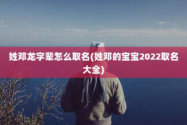 姓邓龙字辈怎么取名(姓邓的宝宝2022取名大全)