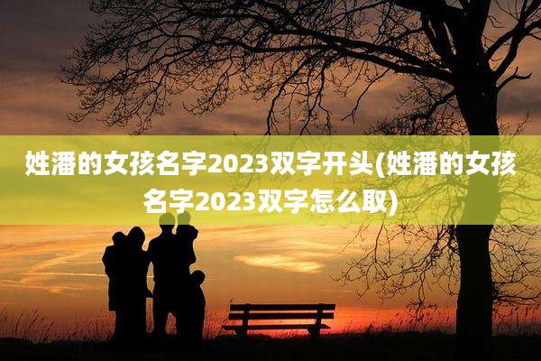姓潘的女孩名字2023双字开头(姓潘的女孩名字2023双字怎么取)