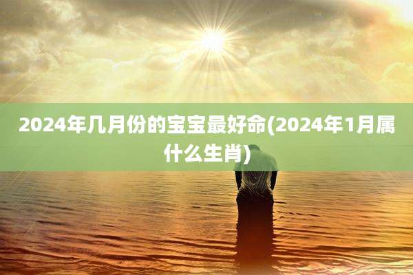 2024年几月份的宝宝最好命(2024年1月属什么生肖)