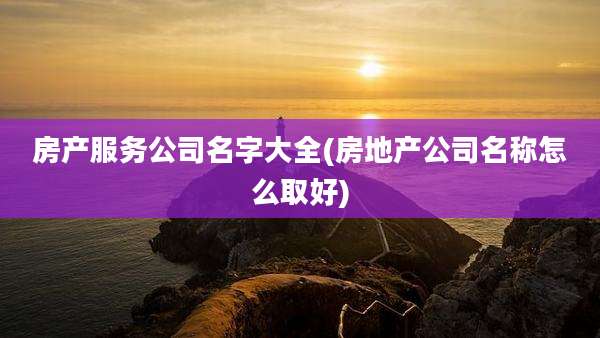 房产服务公司名字大全(房地产公司名称怎么取好)