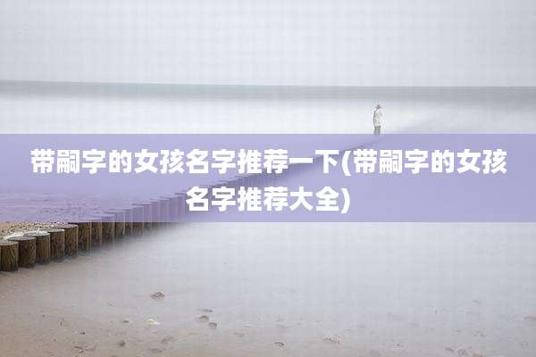 带嗣字的女孩名字推荐一下(带嗣字的女孩名字推荐大全)