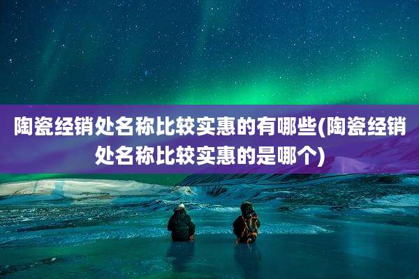 陶瓷经销处名称比较实惠的有哪些(陶瓷经销处名称比较实惠的是哪个)