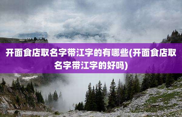 开面食店取名字带江字的有哪些(开面食店取名字带江字的好吗)